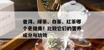 普洱、绿茶、白茶、红茶哪个更健康？比较它们的营养成分与功效