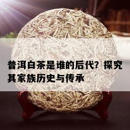 普洱白茶是谁的后代？探究其家族历史与传承