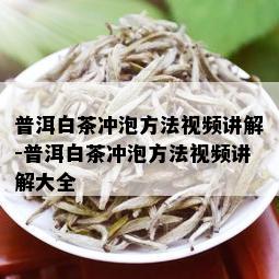 普洱白茶冲泡方法视频讲解-普洱白茶冲泡方法视频讲解大全