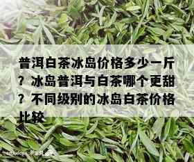 普洱白茶冰岛价格多少一斤？冰岛普洱与白茶哪个更甜？不同级别的冰岛白茶价格比较