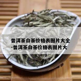 普洱茶白茶价格表图片大全-普洱茶白茶价格表图片大