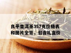 良平普洱茶357克价格表和图片全览，包含礼盒价