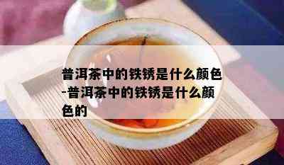 普洱茶中的铁锈是什么颜色-普洱茶中的铁锈是什么颜色的