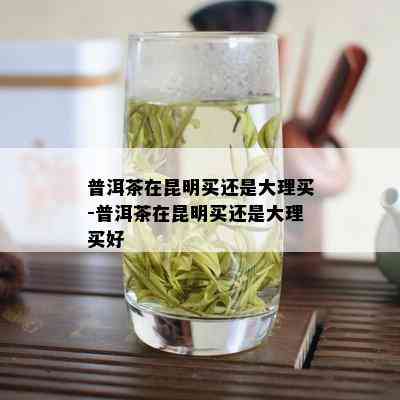 普洱茶在昆明买还是大理买-普洱茶在昆明买还是大理买好