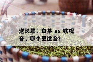 送长辈：白茶 vs 铁观音，哪个更适合？