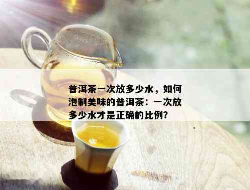普洱茶一次放多少水，如何泡制美味的普洱茶：一次放多少水才是正确的比例？