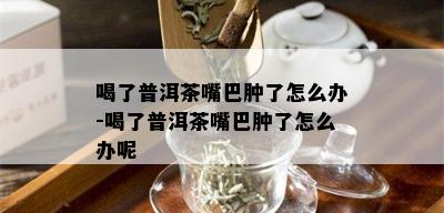 喝了普洱茶嘴巴肿了怎么办-喝了普洱茶嘴巴肿了怎么办呢