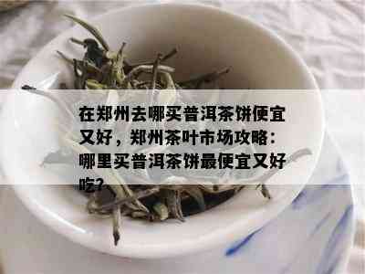在郑州去哪买普洱茶饼便宜又好，郑州茶叶市场攻略：哪里买普洱茶饼更便宜又好吃？