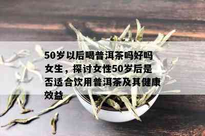 50岁以后喝普洱茶吗好吗女生，探讨女性50岁后是否适合饮用普洱茶及其健康效益