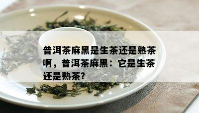 普洱茶麻黑是生茶还是熟茶啊，普洱茶麻黑：它是生茶还是熟茶？