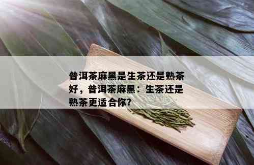 普洱茶麻黑是生茶还是熟茶好，普洱茶麻黑：生茶还是熟茶更适合你？