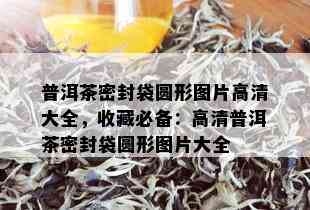 普洱茶密封袋圆形图片高清大全，收藏必备：高清普洱茶密封袋圆形图片大全