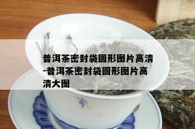 普洱茶密封袋圆形图片高清-普洱茶密封袋圆形图片高清大图