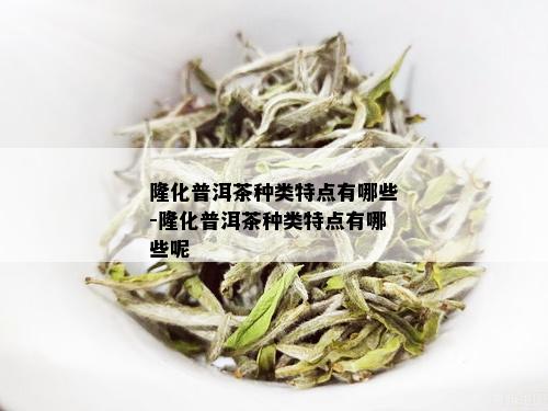 隆化普洱茶种类特点有哪些-隆化普洱茶种类特点有哪些呢