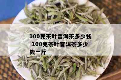 100克茶叶普洱茶多少钱-100克茶叶普洱茶多少钱一斤