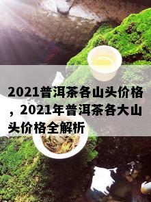 2021普洱茶各山头价格，2021年普洱茶各大山头价格全解析