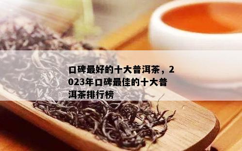 口碑更好的十大普洱茶，2023年口碑更佳的十大普洱茶排行榜