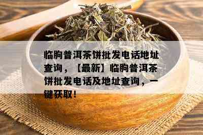 临朐普洱茶饼批发电话地址查询，【最新】临朐普洱茶饼批发电话及地址查询，一键获取！