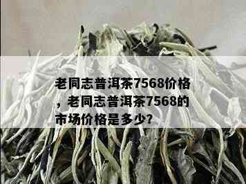 老同志普洱茶7568价格，老同志普洱茶7568的市场价格是多少？