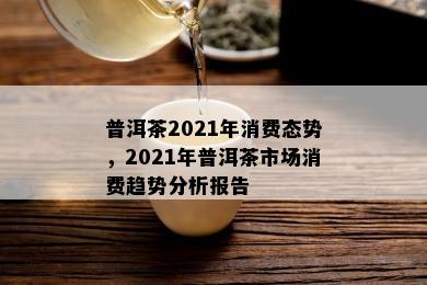 普洱茶2021年消费态势，2021年普洱茶市场消费趋势分析报告
