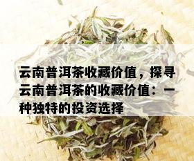 云南普洱茶收藏价值，探寻云南普洱茶的收藏价值：一种独特的投资选择