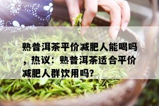 熟普洱茶平价减肥人能喝吗，热议：熟普洱茶适合平价减肥人群饮用吗？