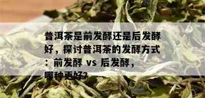 普洱茶是前发酵还是后发酵好，探讨普洱茶的发酵方式：前发酵 vs 后发酵，哪种更好？