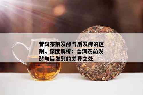 普洱茶前发酵与后发酵的区别，深度解析：普洱茶前发酵与后发酵的差异之处