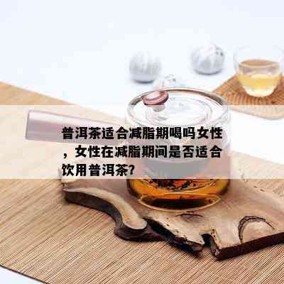 普洱茶适合减脂期喝吗女性，女性在减脂期间是否适合饮用普洱茶？