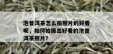 泡普洱茶怎么拍照片的好看呢，如何拍摄出好看的泡普洱茶照片？