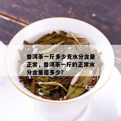 普洱茶一斤多少克水分含量正常，普洱茶一斤的正常水分含量是多少？