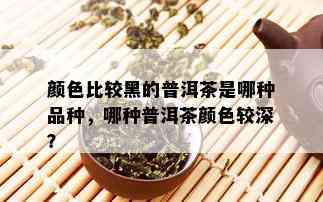 颜色比较黑的普洱茶是哪种品种，哪种普洱茶颜色较深？