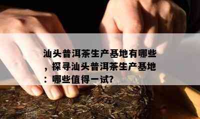 汕头普洱茶生产基地有哪些，探寻汕头普洱茶生产基地：哪些值得一试？