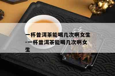 一杯普洱茶能喝几次啊女生-一杯普洱茶能喝几次啊女生