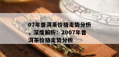 07年普洱茶价格走势分析，深度解析：2007年普洱茶价格走势分析