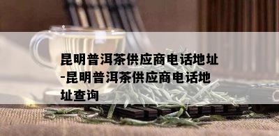 昆明普洱茶供应商电话地址-昆明普洱茶供应商电话地址查询