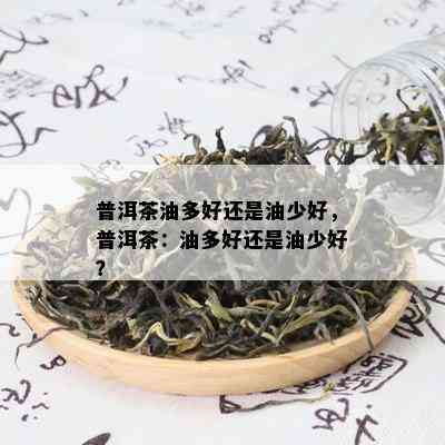 普洱茶油多好还是油少好，普洱茶：油多好还是油少好？