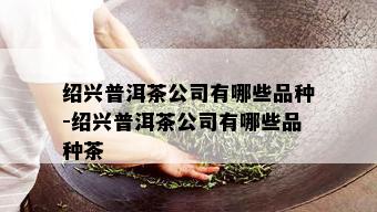 绍兴普洱茶公司有哪些品种-绍兴普洱茶公司有哪些品种茶