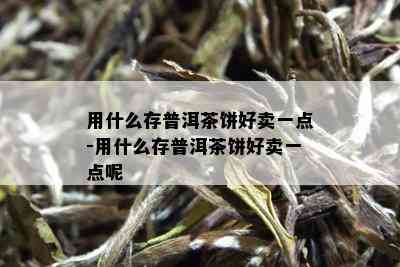 用什么存普洱茶饼好卖一点-用什么存普洱茶饼好卖一点呢