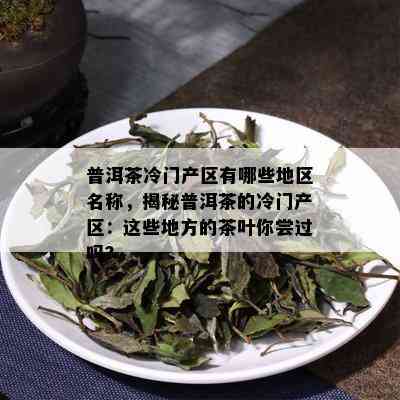 普洱茶冷门产区有哪些地区名称，揭秘普洱茶的冷门产区：这些地方的茶叶你尝过吗？