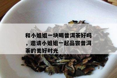 和 *** 姐一块喝普洱茶好吗，邀请 *** 姐一起品尝普洱茶的美好时光