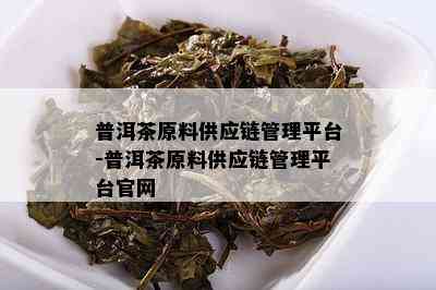 普洱茶原料供应链管理平台-普洱茶原料供应链管理平台官网