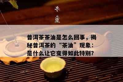 普洱茶茶油是怎么回事，揭秘普洱茶的“茶油”现象：是什么让它变得如此特别？