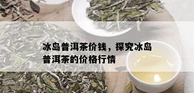 冰岛普洱茶价钱，探究冰岛普洱茶的价格行情