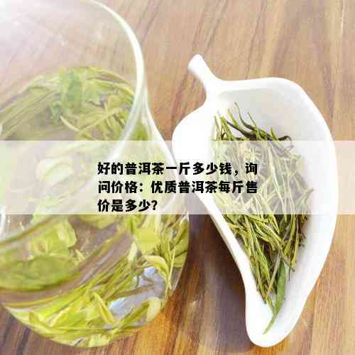 好的普洱茶一斤多少钱，询问价格：优质普洱茶每斤售价是多少？