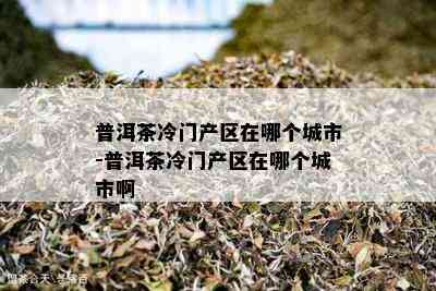 普洱茶冷门产区在哪个城市-普洱茶冷门产区在哪个城市啊