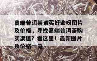 高端普洱茶谁买好些呀图片及价格，寻找高端普洱茶购买渠道？看这里！最新图片及价格一览