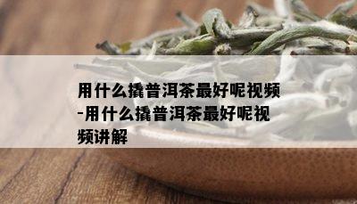 用什么撬普洱茶更好呢视频-用什么撬普洱茶更好呢视频讲解