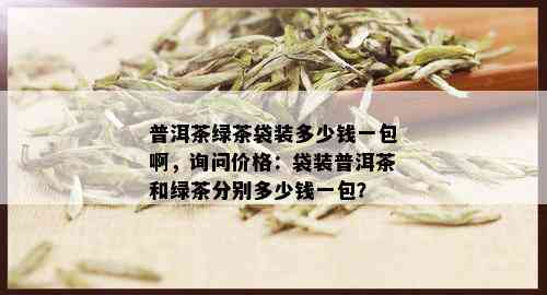 普洱茶绿茶袋装多少钱一包啊，询问价格：袋装普洱茶和绿茶分别多少钱一包？