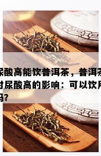 尿酸高能饮普洱茶，普洱茶对尿酸高的影响：可以饮用吗？